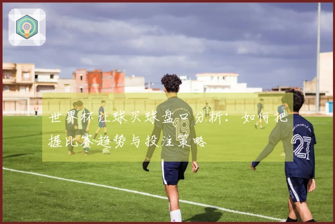世界杯让球买球盘口分析：如何把握比赛趋势与投注策略